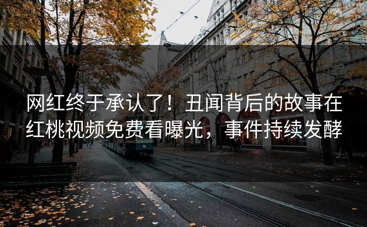 网红终于承认了！丑闻背后的故事在红桃视频免费看曝光，事件持续发酵