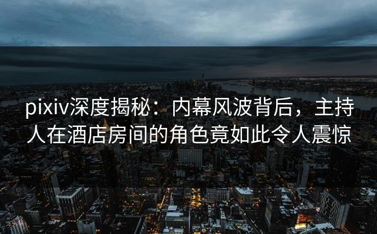 pixiv深度揭秘：内幕风波背后，主持人在酒店房间的角色竟如此令人震惊
