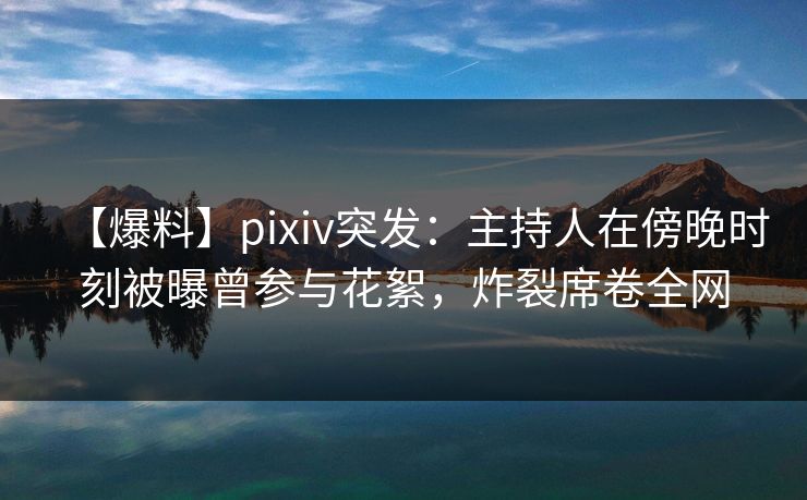 【爆料】pixiv突发：主持人在傍晚时刻被曝曾参与花絮，炸裂席卷全网
