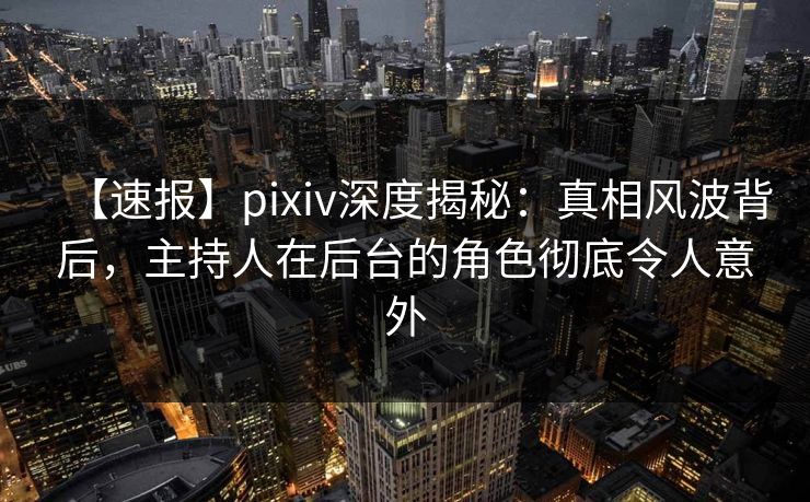 【速报】pixiv深度揭秘：真相风波背后，主持人在后台的角色彻底令人意外