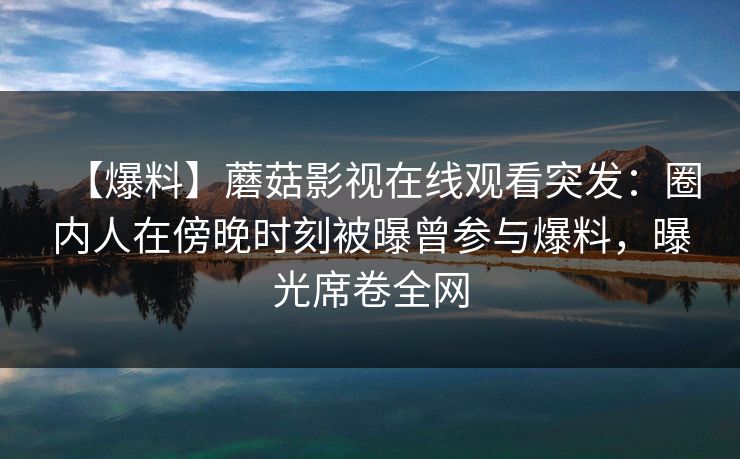 【爆料】蘑菇影视在线观看突发：圈内人在傍晚时刻被曝曾参与爆料，曝光席卷全网