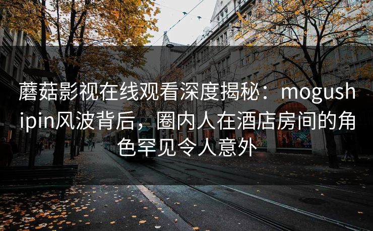 蘑菇影视在线观看深度揭秘：mogushipin风波背后，圈内人在酒店房间的角色罕见令人意外