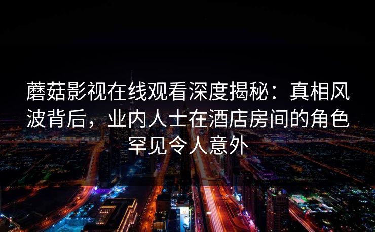 蘑菇影视在线观看深度揭秘：真相风波背后，业内人士在酒店房间的角色罕见令人意外