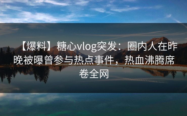 【爆料】糖心vlog突发：圈内人在昨晚被曝曾参与热点事件，热血沸腾席卷全网