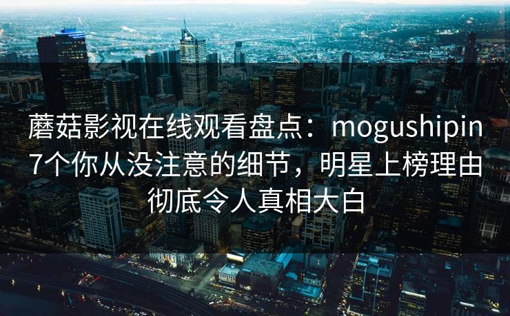 蘑菇影视在线观看盘点：mogushipin7个你从没注意的细节，明星上榜理由彻底令人真相大白