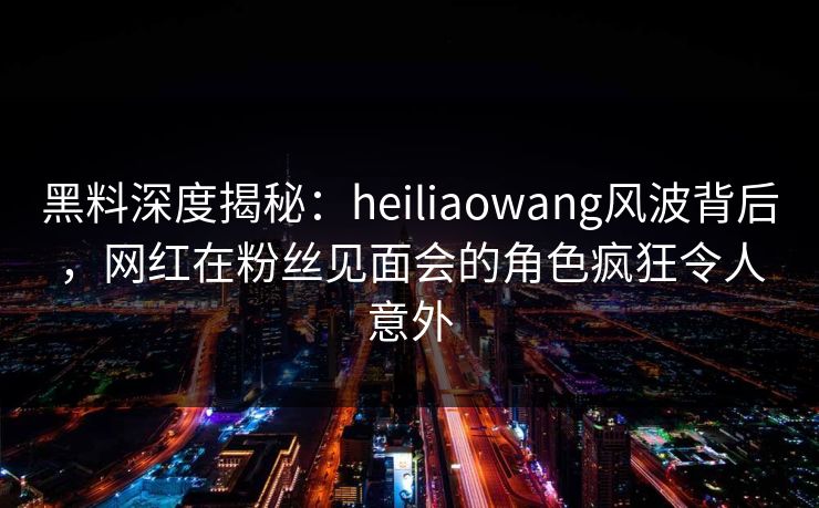 黑料深度揭秘：heiliaowang风波背后，网红在粉丝见面会的角色疯狂令人意外