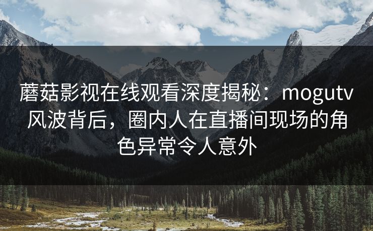 蘑菇影视在线观看深度揭秘：mogutv风波背后，圈内人在直播间现场的角色异常令人意外