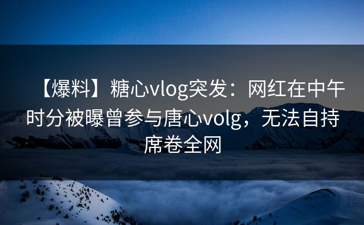【爆料】糖心vlog突发：网红在中午时分被曝曾参与唐心volg，无法自持席卷全网