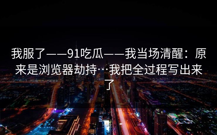我服了——91吃瓜——我当场清醒：原来是浏览器劫持…我把全过程写出来了