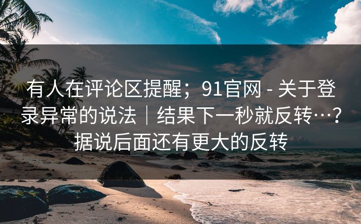 有人在评论区提醒；91官网 - 关于登录异常的说法｜结果下一秒就反转…？据说后面还有更大的反转