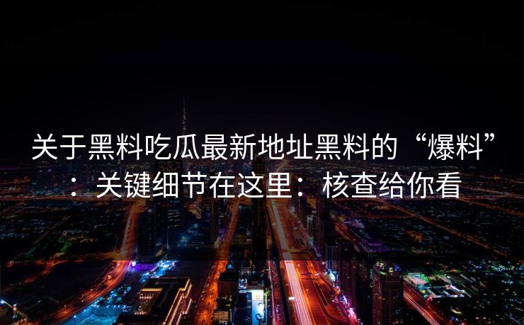 关于黑料吃瓜最新地址黑料的“爆料”：关键细节在这里：核查给你看