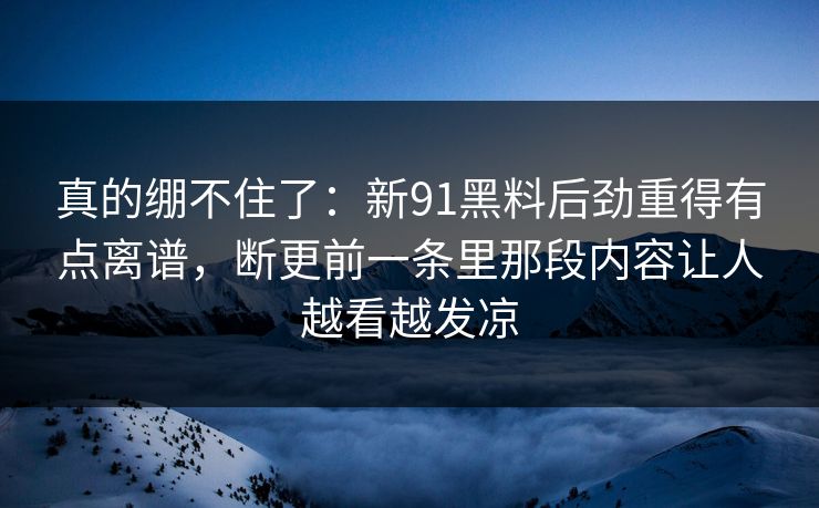 真的绷不住了:新91黑料后劲重得有点离谱,断更前一条里那段内容让人越看越发凉 真的绷不住了:新91黑料后劲重得有点离谱,断更前一条里那段内容让人越看越发凉